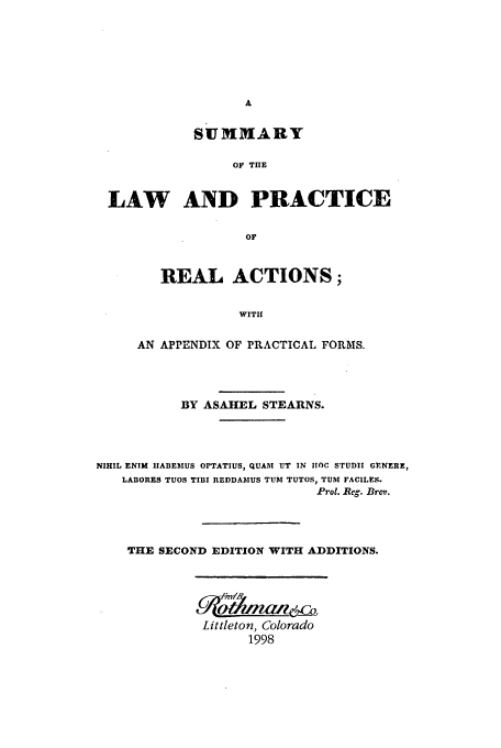 handle is hein.beal/aczs0001 and id is 1 raw text is: SUMMARY
OF THE
LAW AND PRACTICE
OF
REAL ACTIONS;
WITH
AN APPENDIX OF PRACTICAL FORMS.
BY ASAHEL STEARNS.
NIHIL ENIM IIABIEMUS OPTATIUS, QUAM UT IN HIOC STUDII GVNERE,
LABORES TUOS TIBI REDDABIUS TUB! TUTOS, TUM FACILES.
Prol. Reg. Brev.
THE SECOND EDITION WITH ADDITIONS.

Littleton, Colorado
1998


