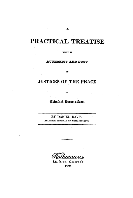 handle is hein.beal/aczu0001 and id is 1 raw text is: PRACTICAL TREATISE
UPON THZ
AUTHOROTY AND DUTY
OF

JUSTICES OF THE ]PEACE
edifal 3ronecut(ows.
BY DANIEL DAVIS,
SOLICITOR GENERAL OF MASSACHUSETTS.

Littleton, Colorado
1994


