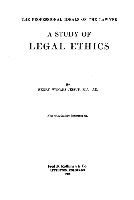handle is hein.beal/aczw0001 and id is 1 raw text is: 


THE PROFESSIONAL IDEALS OF THE LAWYER


          A STUDY OF


   LEGAL ETHICS






                 By
      HENRY WYNANS JESSUP, M.A., J.D.




          Non omne licitum honestum est.










          Fred IL Rothman & Co.
          LITTLETON, COLORADO
                 1986


