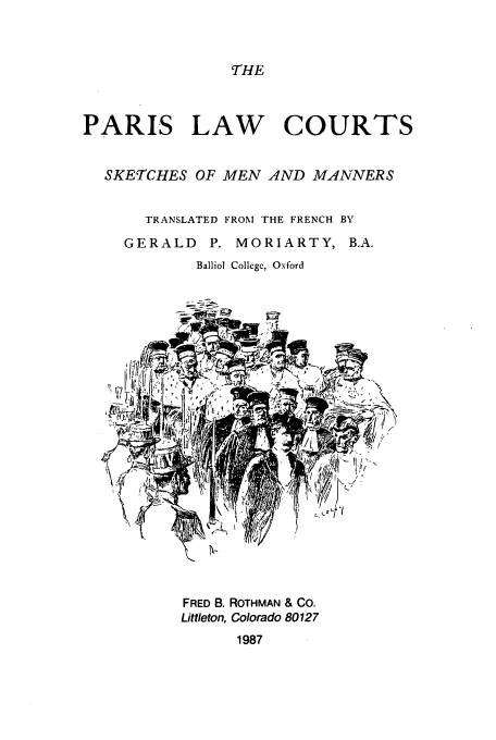 handle is hein.beal/aczy0001 and id is 1 raw text is: 


THE


PARIS LAW COURTS


  SKETCHES OF MEN AND MANNERS


       TRANSLATED FROM THE FRENCH BY
     GERALD P. MORIARTY, B.A.
            Balliol Collcgc, Oxford


FRED B. ROTHMAN & CO.
Littleton, Colorado 80127
      1987


