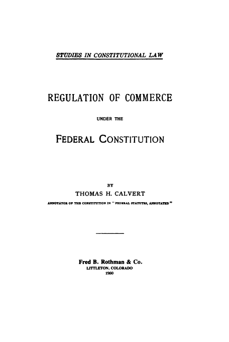 handle is hein.beal/adap0001 and id is 1 raw text is: 






STUD1IRS IN CONSTITUTIONAL LAW


REGULATION OF COMMERCE


              UNDER THE


  FEDERAL CONSTITUTION






                 BY
        THOMAS H. CALVERT
ANNOTATO01 OI   CONSTITUT0N IN  FIERAL STATUTe, ANNOTATED


Fred B. Rothman & Co.
  LITTLETON. COLORADO
       1980


