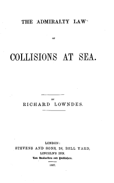 handle is hein.beal/adlcse0001 and id is 1 raw text is: THE ADMIRALTY LAW'

OF
COLLISIONS AT SEA.
BY
RICHARD LOWNDES.
LONDON:
STEVENS AND SONS, 26, BELL YARD,
LINCOLN'S INN.
'3om k  s d las ant Vpublisljcas.
1867.


