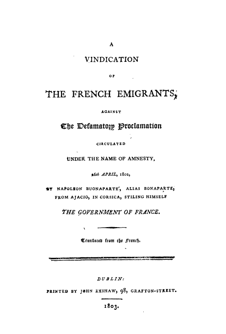 handle is hein.beal/adpx0001 and id is 1 raw text is: A
VINDICATION
Or
THE FRENCH EMIGRANTS
AGAINST
Cel IDefamatoW troclamation
CIRCULATED
UNDER THE NAME OF AMNESTY,
g6th APRIL, i8soz,
Sy NAPOLEON BUONAPARTE', ALIAS BONAPARTEi
FROM AJACIO, IN CORSICA) STILING HIMSELF
tHE GOVERNMENT OF FPRNCE.
Etantatsti from tde frentb.
DUBLIN:
PRINTED BY JOHN EXSHAWj 98, GRAFTON-STRIEET.
1803.



