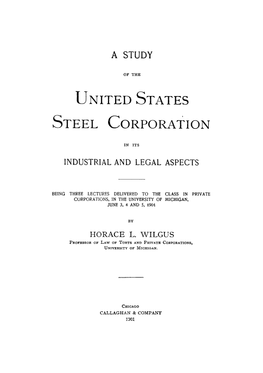 handle is hein.beal/adsx0001 and id is 1 raw text is: A STUDY
OF T AE
UNITED STATES

STEEL CORPORATION
IN  ITS
INDUSTRIAL AND LEGAL ASPECTS

BEING THREE LECTURES DELIVERED TO THE CLASS IN PRIVATE
CORPORATIONS, IN THE UNIVERSITY OF MICHIGAN,
JUNE 3, 4 AND 5, 1901
BY
HORACE L. WILGUS
PROFESSOR OF LAW OF TORTS AND PRIVATE CORPORATIONS,
UNIVERSITY OF MICHIGAN.

CHICAGO
CALLAGHAN & COMPANY
1301


