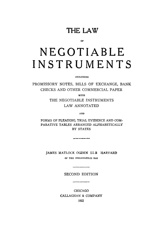 handle is hein.beal/adtc0001 and id is 1 raw text is: THE LAW
OF
NEGOTIABLE
INSTRUMENTS
INCLUDING
PROMISSORY NOTES, BILLS OF EXCHANGE, BANK
CHECKS AND OTHER COMMERCIAL PAPER
WITH
THE NEGOTIABLE INSTRUMENTS
LAW ANNOTATED
AND
FORMS OF PLEADING, TRIAL EVIDENCE AND COM-
PARATIVE TABLES ARRANGED ALPHABETICALLY
BY STATES

JAMES MATLOCK OGDEN LL B HARVARD
OF THE INDIANAPOLIS BAR
SECOND EDITION
CHICAGO
CALLAGHAN & COMPANY
1922


