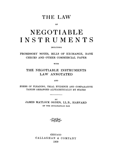 handle is hein.beal/adtd0001 and id is 1 raw text is: THE LAW
OF
NEGOTIABLE
INSTRUMENTS
INCLUDING
PROMISSORY NOTES, BILLS OF EXCHANGE, BANK
CHECKS AND OTHER COMMERCIAL PAPER
WITH
THE NEGOTIABLE INSTRUMENTS
LAW ANNOTATED
AND
FORMS OF PLEADING, TRIAL EVIDENCE AND COMPARATIVE
TABLES ARRANGED ALPHABETICALLY BY STATES

BY
JAMES MATLOCK OGDEN, LL.B.,
OF THE INDIANAPOLIS BAR

HARVARD

CHICAGO
CALLAGHAN & COMPANY
1909


