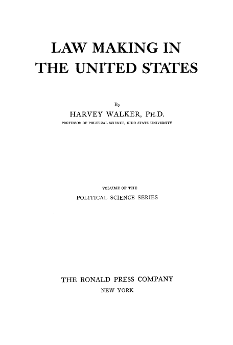 handle is hein.beal/adtg0001 and id is 1 raw text is: LAW MAKING IN
THE UNITED STATES
By
HARVEY WALKER, PH.D.
PROFESSOR OF POLITICAL SCIENCE, OHIO STATE UNIVERSITY

VOLUME OF THE
POLITICAL SCIENCE SERIES
THE RONALD PRESS COMPANY
NEW YORK


