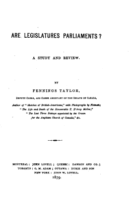 handle is hein.beal/aelgspmts0001 and id is 1 raw text is: 











ARE LEGISLATURES PARLIAMENTS?






            A  STUDY AND REVIEW.







                         BY


            FENNINGS TAYLOR,

   DEPUTY CLEan, AND CLERK ASSISTANT OF THE SENATE a' CABADA,

Author of  &trhe of BritNh-American, wUh Photographs by FohmaR;
     The L(fe and Death of the Bononraie T. D'Ar:y McGee;
         The Last Three Bishop, aoppoted by the Crown
           for the Anglian Cherch of Canada, Qo.















 MONTREAL:  JOHN LOVELL;  QUEBEC:  DAWSON AND  CO.,
    TORONTO : G. M. ADAM ; OTTAWA : DURIE AND SON
             NEW YORK  : JOHN W. LOVELL.
                       1879.


