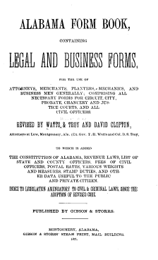 handle is hein.beal/afbclbf0001 and id is 1 raw text is: 




    ALABAMA FORM BOOK,


                   CONTAINING








                   ro 1 THE USE OF

ATTORNEYS,  SIERCITANTS, PLANTERS,- MECHANICS, AND
    BUSINESS MEN  GENERALLY;  COMPRISING ALL
        NECESSARY  FORMS FOR CIRCUIT, CITY,
            PROBATE, CHANCERY  AND JUS-
               TICE COURTS, AND ALL
                  CIVIL OFFICERS.


   REVISED BY WATTS,& TROY  AND DAVID  CLOPTON,

Attorneys at Law, Montgomery, Ala. (Lx. Gov. T. H. Watts and Col. D. S. Troy,


                  TO WHICH IS ADDED

THE CONSTITUTION OF ALABAMA, REVENUE LAWS, LIST OF
   STATE AND  COUNTY   OFFICERS, FEES OF  CIVIL
      OFFICERS, POSTAL RATES, VARIOUS WEIGHTS
      AND  MEASURES, STAMP DUTIES, AND OTH-
           ER DATA USEFUL TO TIlE PUBLIC
               AND PRIVATE CITIZEN.

INDEX TO LEGISLATION AMENDATORY TO CIVIL & CRIMINAL LAWS, SINCE THE
                ADOPTION OF REVISED CODE.


         PUBLISHED  BY GIBSON &  STORRS.



               MONTGOMERY, 4.LABAMA,
     GIBSON & STORES' STEAM PRINT, MAIL BUILDING.
                       1871.


