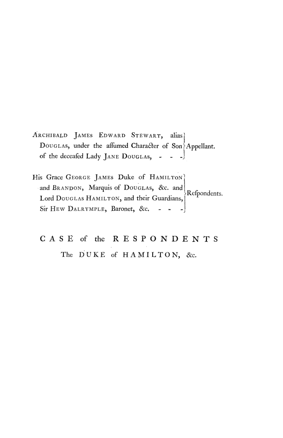 handle is hein.beal/ajesham0001 and id is 1 raw text is: 
















ARCHIBALD JAMES EDWARD  STEWART, alias)
  DOUGLAS, under the affumed CharadLer of Son IAppellant.
  of the deceafed Lady JANE DOUGLAS, - - -


His Grace GEORGE JAMES Duke of HAMILTON'
  and BRANDON, Marquis of DOUGLAS, &c. and1
  Lord DOUGLAS HAMILTON, and their Guardians,
  Sir HEW DALRYMPLE, Baronet, &c. - -    -j



  CASE of the RESPONDENTS


The DUKE of HAMILTON, &c.


