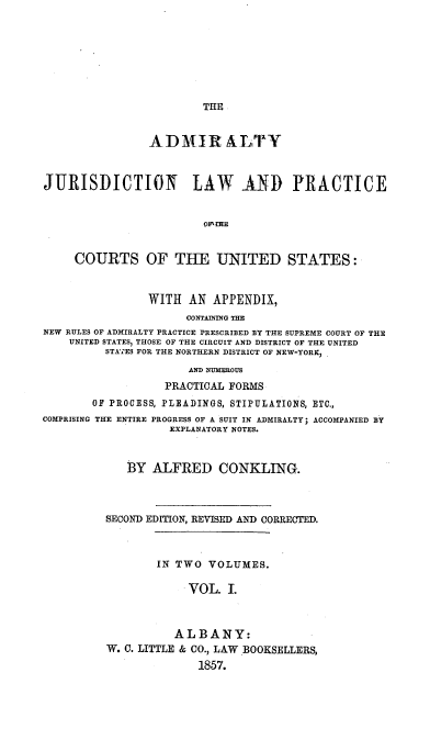 handle is hein.beal/ajlp0001 and id is 1 raw text is: THE

ADMIR ALTY
JURISDICTION LAW AND PRACTICE
OI^ iHE
COURTS OF THE UNITED STATES:
WITH AN APPENDIX,
CONTAINING THE
NEW RULES OF ADMIRALTY PRACTICE PRESCRIBED BY THE SUPREME COURT OF THE
UNITED STATES, THOSE OF THE CIRCUIT AND DISTRICT OF THE UNITED
STATES FOR THE NORTHERN DISTRICT OF NEW-YORK,
AND NUMEROUS
PRACTICAL FORMS
OF PROCESS, PLEADINGS, STIPULATIONS, ETC.,
COMPRISING THE ENTIRE PROGRESS OF A SUIT IN ADMIRALTY; ACCOMPANIED BY
EXPLANATORY NOTES.
BY ALFRED CONKLING.
SECOND EDITION, REVISED AND CORRECTED.
IN TWO VOLUMES.
VOL. I.
ALBANY:
W. C. LITTLE & CO., LAW BOOKSELLERS,
1857.


