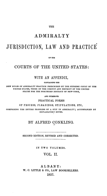 handle is hein.beal/ajlp0002 and id is 1 raw text is: THE

ADMIRALTY
JURISDICTION, LAW AND PRACTICE
OF THE
COURTS OF THE UNITED STATES:
WITH AN APPENDIX,
CONTAINING THE
NEW RULES OF ADMIRALTY PRACTICE PRESCRIBED BY THE SUPREME COURT OF THE
UNITED STATES, THOSE OF THE CIRCUIT AND DISTRICT OF THE UNITED
STATES FOR THE NORTHERN DISTRICT OF NEW-YORK,
AND NUMEROUS
PRACTICAL FORMS
OF PROCESS, PLEADINGS, STIPULATIONS, ETC.,
COMPRISING THE ENTIRE PROGRESS OF A SUIT IN ADMIRALTY; ACCOMPANIED BY
EXPLANATORY NOTES.
BY ALFRED CONKLING.
SECOND EDITION, REVISED AND CORRECTED.
IN TWO VOLUMES.
VOL. II.
ALBANY:
W. 0. LITTLE & CO., LAW BOOKSELLERS.
1857.


