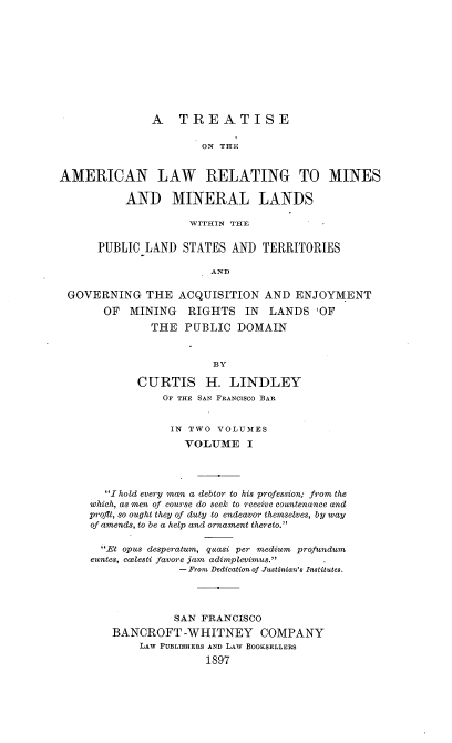 handle is hein.beal/alminds0001 and id is 1 raw text is: 











               A   TREATISE

                       ON THE


AMERICAN LAW RELATING TO MINES

           AND MINERAL LANDS

                     WITHIN THE


      PUBLIC  LAND  STATES AND  TERRITORIES

                        AND

 GOVERNING THE ACQUISITION AND ENJOYMENT

       OF  MINING   RIGHTS   IN  LANDS   'OF

               THE  PUBLIC  DOMAIN



                        BY

            CURTIS H. LINDLEY
                OF THE SAN FRANCISCO BAR


                  IN TWO VOLUMES
                    VOLUME I




       I hold every man a debtor to his profession; from the
     which, as men of course do seek to receive countenance and
     proflt, so ought they of duty to endeavor themselves, by way
     of amends, to be a help and ornament thereto.'

       Et opus desperatum, quasi per medium profundum
     euntes, coelesti favore jam adimplevimus..
                   - From Dedication of Justinian's Institutes.




                   SAN FRANCISCO
        BANCROFT -WHITNEY COMPANY
             LAW PUBLISHERS AND LAW BOOKSELLERS
                       1897


