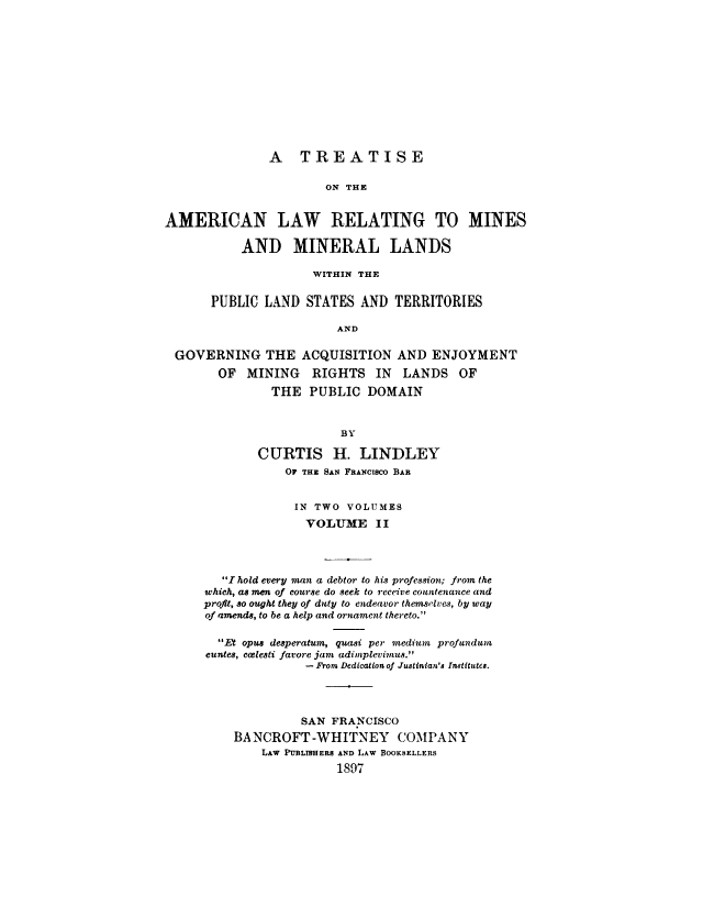 handle is hein.beal/alminds0002 and id is 1 raw text is: 













               A   TREATISE

                       ON THE


AMERICAN LAW RELATING TO MINES

           AND MINERAL LANDS

                     WITHIN THE


       PUBLIC LAND  STATES  AND  TERRITORIES

                        AND

 GOVERNING THE ACQUISITION AND ENJOYMENT
        OF  MINING   RIGHTS   IN  LANDS   OF
               THE  PUBLIC   DOMAIN



                         BY

             CURTIS H. LINDLEY
                 OF THE SAN FANCxIsco BAR


                 IN  TWO  VOLUMES
                    VOLUME II




        I hold every man a debtor to his profession; from the
      which, as men of course do seek to receive countenance and
      profit, so ought they of dity to endeavor themselves, by way
      of amends, to be a help and ornament thereto.

        Et opus desperatum, quasi per medium profundum
      euntes, ccelesti favore jam adimplevimus.
                    - Prom Dedicalon of Ju8tinian's Institutes.




                    SAN FRANCISCO
          BANCROFT   -WHITNEY COMPANY
              LAw PUBLISHERS AND LAW BOOKSELLERS
                        1897



