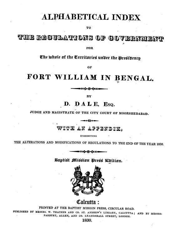 handle is hein.beal/alphdexd0001 and id is 1 raw text is: ALPHABETICAL INDEX
TO
FOR
Erte bftle of the Itrritxrfed untur the ipredimtc
OF
FORT WILLIAM IN BENGAL.
BY
D. DAL E, EsQ.
JUDGE AND MAGISTRATE OF THE CITY COURT OF MOORSHEDABAD.
EXHIBITING
THE ALTERATIONS AND MODIFICATIONS OF REGULATIONS TO THE END OF THE YEAR 1830.
Cacutta:
PRINTED AT THE BAPTIST MISSION PRESS, CIRCULAR ROAD.
PUBLISHED BY MESSRS. W. THACKER AND CO. ST. ANDREW'S LIBRARY, CALCUTTA; AND BY MESSRS.
PARBURY, ALLEN, AND CO. LEADENHALL STREET, LONDON.
1830.



