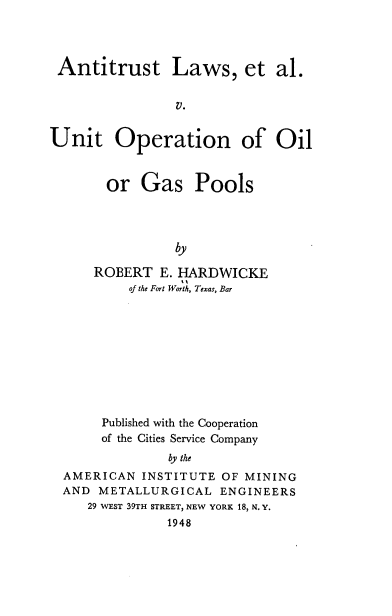 handle is hein.beal/aluoogp0001 and id is 1 raw text is: Antitrust Laws, et al.
V.
Unit Operation of Oil

or Gas Pools
by
ROBERT E. HARDWICKE
of the Fort Worth, Texas, Bar

Published with the Cooperation
of the Cities Service Company
by the
AMERICAN INSTITUTE OF MINING
AND METALLURGICAL ENGINEERS
29 WEST 39TH STREET, NEW YORK 18, N. Y.
1948


