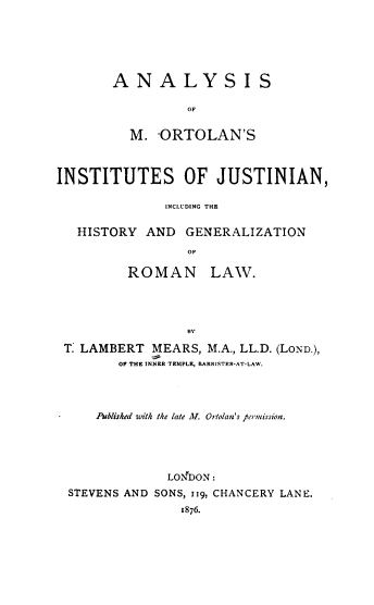 handle is hein.beal/amoij0001 and id is 1 raw text is: ANALYSIS
OF
M. ORTOLAN'S

INSTITUTES OF JUSTINIAN,
INCLU'DING THE
HISTORY AND GENERALIZATION
OF
ROMAN LAW.
B'.
T. LAMBERT MEARS, M.A., LL.D. (LOND.),
OF THE INNER TEMPLE, BARRISTER-AT-LAW.
Published with the late A!. Ortolan's permission.
LONDON:
STEVENS AND SONS, jig, CHANCERY LANE.
1876.


