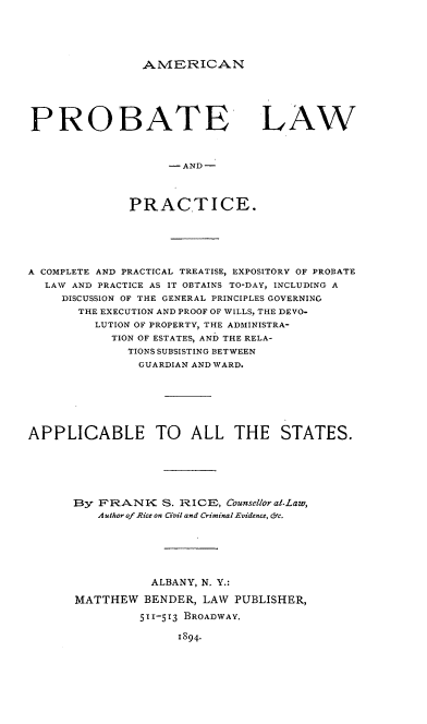 handle is hein.beal/apateice0001 and id is 1 raw text is: AMERICAN

PROBATE
- AND -
PRACTICE.

LAW

A COMPLETE AND PRACTICAL TREATISE, EXPOSITORY OF PROBATE
LAW AND PRACTICE AS IT OBTAINS TO-DAY, INCLUDING A
DISCUSSION OF THE GENERAL PRINCIPLES GOVERNING
THE EXECUTION AND PROOF OF WILLS, THE DEVO-
LUTION OF PROPERTY, THE ADMINISTRA-
TION OF ESTATES, AND THE RELA-
TIONS SUBSISTING BETWEEN
GUARDIAN AND WARD.
APPLICABLE TO ALL THE STATES.
By FRANK S. RICE, Counsellor at.Law,
Author of Rice on Civil and Criminal Evidence, cc.
ALBANY, N. Y.:
MATTHEW BENDER, LAW PUBLISHER,
511-5r3 BROADWAY.
1894.


