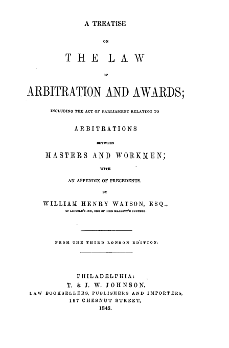 handle is hein.beal/arbawa0001 and id is 1 raw text is: A TREATISE

THE L

W

OF
ARBITRATION AND AWARDS;

INCLUDING TRE ACT OF PARLIAMENT RELATING TO
ARBITRATIONS
BETWEEN
MASTERS AND WORKMEN;
WITH
AN APPENDIX OF PRECEDENTS.
BY
WILLIAM       HENRY       WATSON, ESQ.,
OF LINCOLN'S INNI ONE OF HEEL MAJESTY'S COUNSEL.

FROM THE THIRD LONDON EDITION.
PIlLADELPHIA:
T. & J. W. JOHNSON,
LAW BOOKSELLERS, PUBLISHERS AND IMPORTERS,
197 CHESNUT STREET,
1848.


