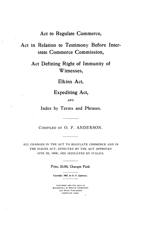 handle is hein.beal/arcarti0001 and id is 1 raw text is: 







          Act to  Regulate  Commerce,


Act  in  Relation  to Testimony Before Inter-

         state Commerce Commission,


     Act  Defining   Right  of Immunity   of

                   Witnesses,


                   Elkins  Act,


                 Expediting  Act,

                       AND

          Index by  Terms  and  Phrases.


        COMPILED BY O.  P. ANDERSON.



ALL CHANGES IN THE ACT TO REGULATE COMMERCE AND IN
   THE ELKINS ACT, EFFECTED BY THE ACT APPROVED
       JUNE 29, 1906, ARE INDICATED BY ITALICS.


              Price, $5.00, Charges Paid.

              Copyright, 1907, by 0. P. Anderson.

                PUBLISHED AND FOR SALE BY
                MARSHALL & BRUCE COMPANY
                  LAW BOOK PUBLISHERS
                  NASHVILLE, TENN.


