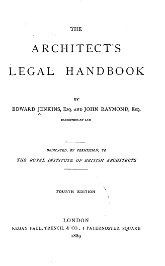 handle is hein.beal/archtlehbk0001 and id is 1 raw text is: 




THE


      ARCHITECT'S




LEGAL HANDBOOK




                  BY'

 EDWARD JENKINS, EsQ. AND JOHN RAYMOND, ESQ.

              BARRISTERS-AT-LAW





          DEDICATED, BY PERMISSION, TO

  THE ROYAL INSTITUTE OF BRITISH ARCHITECTS






             FOURTH EDITION





               LONDON
 KEGAN PAUL, TRENCH, & CO., I PATERNOSTER SQUARE

                 1889


