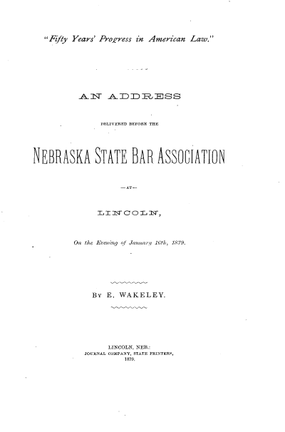 handle is hein.beal/asdvnas0001 and id is 1 raw text is: 




Ffty Years' Proifress in American Law.


          ANT ADDRESS



               DE~LIVERED BEFORE THE





NEBRASKA STATE BAR ASSOCIATION



                    -AT-



               TL I :LT C 0 T, iv,


O the Eveninq of January 16th, 1879.







    By E. WAKELEY.







        LINCOLN, NEB.:
  JOURNAL COMPANY, STATE PRINTERS,
           1879.


