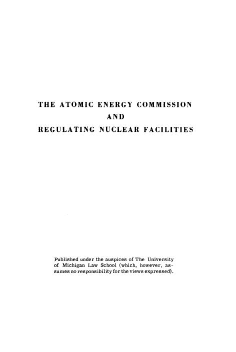 handle is hein.beal/atmecrn0001 and id is 1 raw text is: THE ATOMIC ENERGY COMMISSION
AND
REGULATING NUCLEAR FACILITIES
Published under the auspices of The University
of Michigan Law School (which, however, as-
sumes no responsibility for the views expressed).


