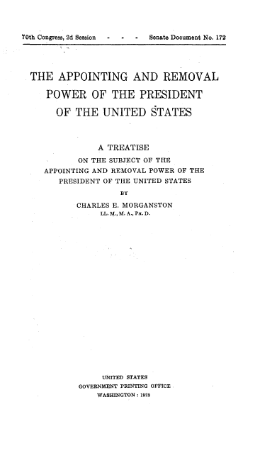 handle is hein.beal/atrempotus0001 and id is 1 raw text is: 



70th Congress, 2d Session  -  -  -  Senate Document No. 172





  THE APPOINTING AND REMOVAL

     POWER OF THE PRESIDENT

       OF THE UNITED STATES




                A TREATISE

            ON THE SUBJECT OF THE
     APPOINTING AND REMOVAL POWER OF THE
        PRESIDENT OF THE UNITED STATES
                    BY

           CHARLES E. MORGANSTON
                LL. M., M; A., P. D.


     UNITED STATES
GOVERNMENT PRINTING OFFICE
    WASHINGTON: 1929


