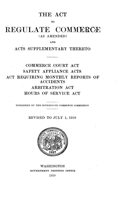 handle is hein.beal/atrgcms0001 and id is 1 raw text is: 

THE   ACT


                 TO

REGULATE COMMEROE
             (AS AMENDED)
                 AND
    ACTS SUPPLEMENTARY  THERETO


COMMERCE   COURT
SAFETY APPLIANCE


ACT
ACTS


ACT REQUIRING  MONTHLY  REP(
             ACCIIENTS
         ARBITRATION  ACT
       HOURS OF SERVICE ACT


RTS OF


PUBLISHED BY THE INTERSTATE COMMERCE COMMISSION


     REVISED TO JULY 1, 1910










         WASHINGTON
     GOVERNMENT PRINTING OFFICE
            1910


