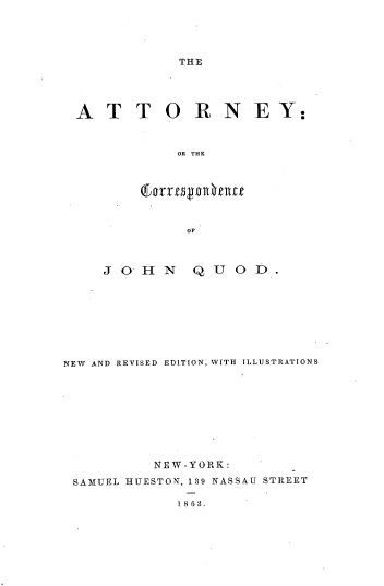 handle is hein.beal/attocjq0001 and id is 1 raw text is: THE

A T T O R N E Y:
OR THE
OF
J O H   N   Q U O D.
NEW AND REVISED EDITION, WITH ILLUSTRATIONS
NEW-YORK:
SAMUEL HUESTON, 139 NASSAU STREET

1853.


