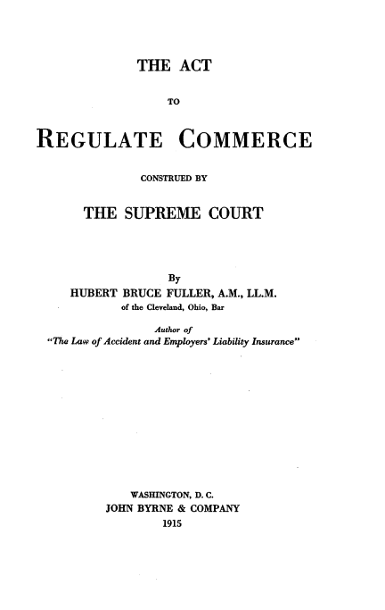 handle is hein.beal/attorecm0001 and id is 1 raw text is: 




              THE ACT


                  TO



REGULATE COMMERCE


        CONSTRUED BY


THE SUPREME COURT




            By


HUBERT


BRUCE FULLER, A.M., LL.M.
of the Cleveland, Ohio, Bar


               Author of
The Law of Accident and Employers' Liability Insurance













            WASHINGTON, D. C.
        JOHN BYRNE & COMPANY
                1915



