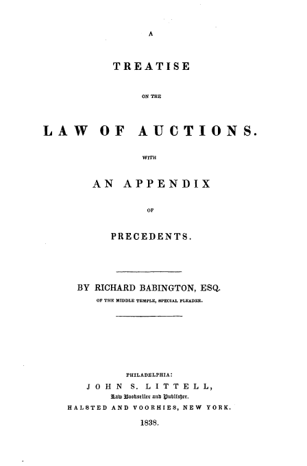handle is hein.beal/auction0001 and id is 1 raw text is: TREATISE
ON THE
LAW OF AUCTIONS.
WITH

AN APPENDIX
OF
PRECEDENTS.

BY RICHARD BABINGTON, ESQ.
OF THE MIDDLE TEMPLE, SPECIAL PLEADER.
PHILADELPHIA:
J O H N S. L I T T E L L,
AabT 33oADOseller aub ubfsWeO.
HALSTED AND VOORHIES, NEW YORK.

1838.


