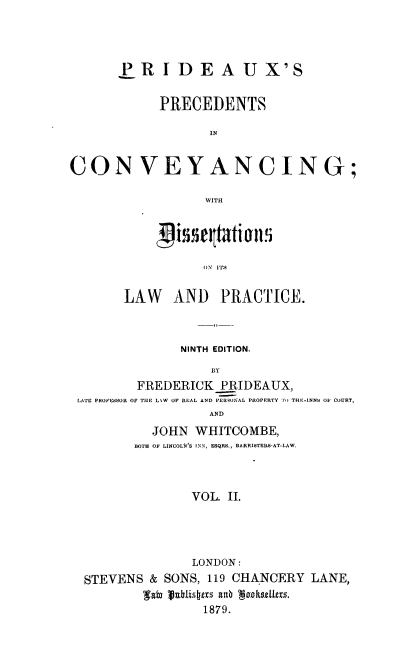 handle is hein.beal/auxpre0002 and id is 1 raw text is: 




       P  R  I D  E  A   U  X'S


             PRECEDENTS

                    IN


CONVEYANCING;

                   WITH


           (N ITS


LAW AND PRACTICE.


               NINTH EDITION.
                   BY
        FREDERICK_PRIDEAUX,
LATE PROFESSOR OF THE L\W OF REAL AND PER90NAL PROPERTY TO TRE.-INNS OF COURT,
                   AND
           JOHN  WHITCOMBE,
        BOTH OF LINCOLN'S INN, ESQRS., BARRISTERS-AT-LAW.



                VOL. II.




                LONDON:
 STEVENS  & SONS, 119 CHANCERY   LANE,
         'galm lahiisas Rab   oksgils.
                  1879.


