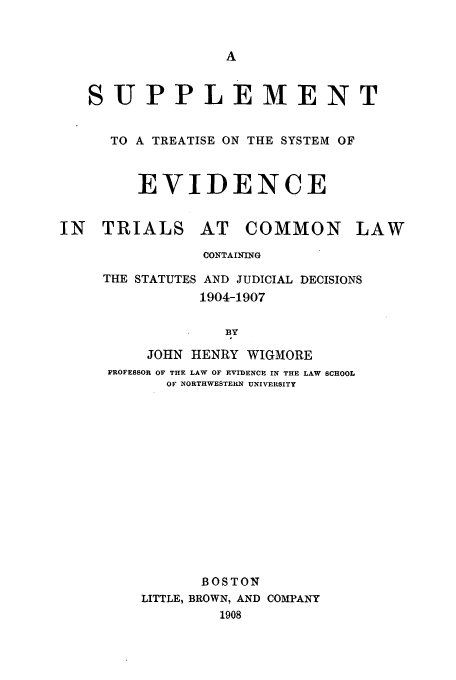 handle is hein.beal/ayya0001 and id is 1 raw text is: SUPPLEMENT
TO A TREATISE ON THE SYSTEM OF
EVIDENCE

IN TRIALS

AT COMMON

LAW

CONTAINING
THE STATUTES AND JUDICIAL DECISIONS
1904-1907
BY
JOHN HENRY WIGMORE
PROFESSOR OF THE LAW OF EVIDENCE IN THE LAW SCHOOL
OF NORTHWESTERN UNIVERSITY
BOSTON
LITTLE, BROWN, AND COMPANY
1908


