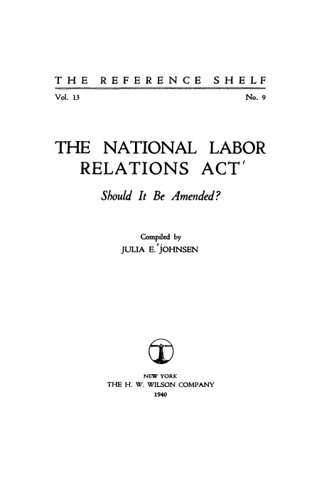 handle is hein.beal/bamend0001 and id is 1 raw text is: THE REFERENCE

Vol. 13

No. 9

THE NATIONAL LABOR
RELATIONS ACT'
Should It Be Amended?
Compiled by
JULIA E. JOHNSEN
NEW YORK
THE H. W. WILSON COMPANY
1940

SH EL F


