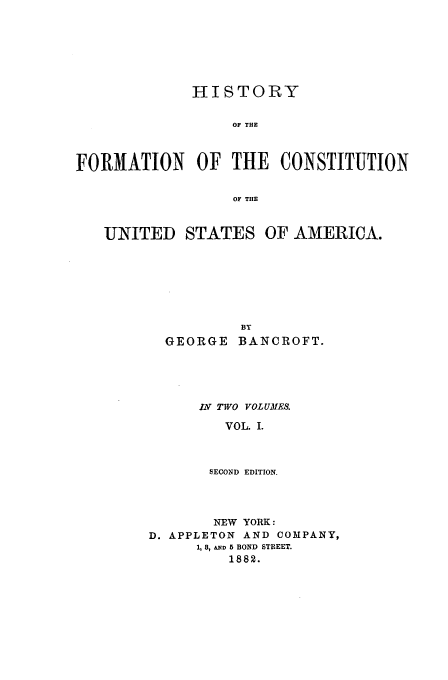 handle is hein.beal/bancrft0001 and id is 1 raw text is: HISTORY
OF THE
FORMATION OF THE CONSTITUTION
OF THE
UNITED STATES OF AMERICA.
BY
GEORGE BANCROFT.

IN TWO VOLUMES.
VOL. I.
SECOND EDITION.

NEW YORK:
D. APPLETON AND COMPANY,
1, 8, &N 5 BOND STREET.
1882.


