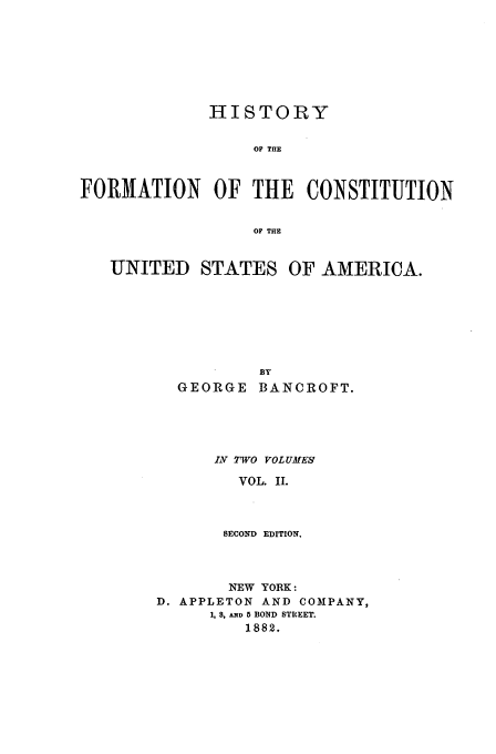 handle is hein.beal/bancrft0002 and id is 1 raw text is: HISTORY
OF THE
FORMATION OF THE CONSTITUTION
OF THE

UNITED STATES

OF AMERICA.

GEORGE      BANCROFT.
IV TWO VOLUMES
VOL. II.
SECOND EDITION.

NEW YORK:
D. APPLETON AND COMPANY,
1, 8, AND 5 BOND STREET.
1882.


