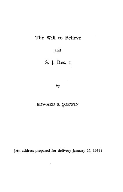 handle is hein.beal/bberw0001 and id is 1 raw text is: 







The Will to Believe


         and


     S. J. Res. 1




          by



 EDWARD S. CORWIN


(An address prepared for delivery January 26, 1954)


