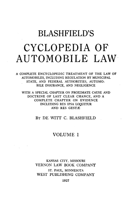 handle is hein.beal/bcalc0001 and id is 1 raw text is: 








         BLASHFIELD'S



   CYCLOPEDIA OF


AUTOMOBILE LAW



A COMPLETE ENCYCLOPEDIC TREATMENT OF THE LAW OF
  AUTOMOBILES, INCLUDING REGULATION BY MUNICIPAL
    STATE, AND FEDERAL AUTHORITIES, AUTOMO-
        BILE INSURANCE, AND NEGLIGENCE

  WITH A SPECIAL CHAPTER ON PROXIMATE CAUSE AND
    DOCTRINE OF LAST CLEAR CHANCE, AND A
       COMPLETE CHAPTER ON EVIDENCE
         INCLUDING RES IPSA LOQUITUR
              AND RES GEST.E


        BY DE WITT C. BLASHFIELD




              VOLUME 1






            KANSAS CITY, MISSOURI
        VERNON LAW BOOK COMPANY
             ST. PAUL, MINNESOTA
        WEST PUBLISHING COMPANY
                  1927


