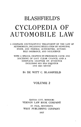 handle is hein.beal/bcalc0002 and id is 1 raw text is: 







         BLASHFIELD'S



   CYCLOPEDIA OF


AUTOMOBILE LAW



A COMPLETE ENCYCLOPEDIC TREATMENT OF THE LAW OF
  AUTOMOBILES, INCLUDING REGULATION BY MUNICIPAL
    STATE, AND FEDERAL AUTHORITIES, AUTOMO-
        BILE INSURANCE, AND NEGLIGENCE

  WITH A SPECIAL CHAPTER ON PROXIMATE CAUSE AND
     DOCTRINE OF LAST CLEAR CHANCE; AND A
       COMPLETE CHAPTER ON EVIDENCE
         INCLUDING RES IPSA LOQUITUR
              AND RES GESTF


        BY DE WITT C. BLASHFIELD




              VOLUME 2







            KANSAS CITY, MISSOURI
        VERNON LAW BOOK COMPANY
             ST. PAUL, MINNESOTA
        WEST PUBLISHING COMPANY

                  1927


