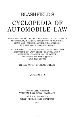 handle is hein.beal/bcalc0003 and id is 1 raw text is: 






         BLASHFIELD'S



   CYCLOPEDIA OF


AUTOMOBILE LAW



COMPLETE ENCYCLOPEDIC TREATMENT OF THE LAW OF
  AUTOMOBILES, INCLUDING REGULATION BY MUNICIPAL
    STATE, AND FEDERAL AUTHORITIES, AUTOMO-
        BILE INSURANCE, AND NEGLIGENCE

  WITH A SPECIAL CHAPTER ON PROXIMATE CAUSE AND
     DOCTRINE OF LAST CLEAR CHANCE, AND A
       COMPLETE CHAPTER ON EVIDENCE
          INCLUDING RES IPSA LOQUITUR
              AND RES GESTIE


        BY DE WITT C. BLASHFIELD




              VOLUME 3







            KANSAS CITY, MISSOURI
        VERNON LAW BOOK COMPANY
             ST. PAUL, MINNESOTA
        WEST PUBLISHING COMPANY

                  1927


