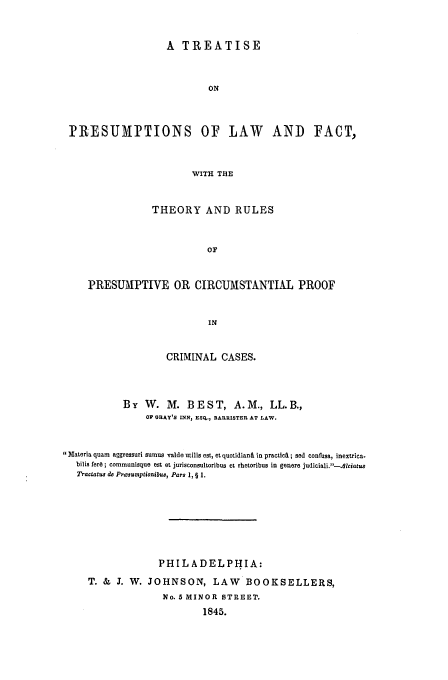 handle is hein.beal/best0001 and id is 1 raw text is: A TREATISE
ON
PRESUMIPTIONS OF LAW AND FACT,
WITH THE
THEORY AND RULES
Or
PRESUMPTIVE OR CIRCUMSTANTIAL PROOF
IN
CRIMINAL CASES.
By W. M. BEST, A.M., LL.B.,
OF GRAY'S INN, ES., BARRISTER AT LAW.
Materia quam aggressuri sumus valde utilis est, et quotidianO, in practicAL ; sod confusa, inextrica.
bilis ferd ; communisque est et jurisconsultoribus et rhetoribus in genere judiciali.-lciatus
Tractatus do Presumptionbus0, Pars 1, § 1.
PHIL A DEL PHIA:
T. & J. W. JOHNSON, LAW           BOOKSELLERS,
No. 5 MINOR STREET.
1845.


