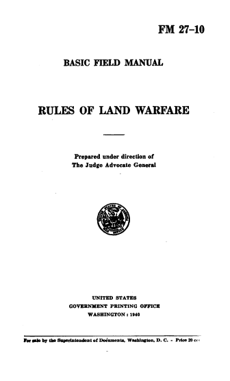 handle is hein.beal/bfmrlw0001 and id is 1 raw text is: 


FM 27-10


           BASIC   FIELD   MANUAL






    RULES OF LAND WARFARE





              Prepared under direction of
              The Judge Advocate General


















                  UNITED STATES
            GOVERNMENT PRINTING OFFICE
                 WASHINGTON : 1940



For sale by the Superintendent of Doinments. Washington. D. C. - Price 20 ce,


