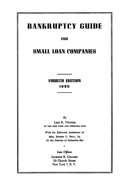handle is hein.beal/bgslc0001 and id is 1 raw text is: BANKRUPTCY GUIDE
FOR
SMALL LOAN COMPANIES

FOURTH EDITION
1950

By
LINN K. TWINEM
OF THE NEW YORK AND NEBRASKA BARS
With the Editorial Assistance of
MRS. ROBERT C. BELL, JL.
Of the District of Columbia Bar
Law O ices
JACKSON R. CoLrms
50 Church Street
New York 7, N. Y.


