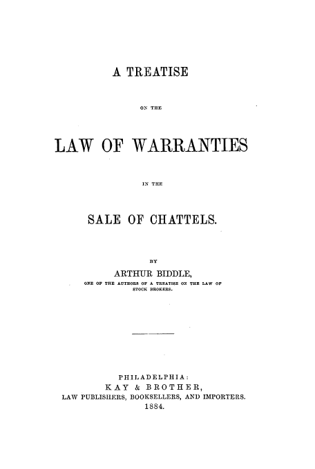 handle is hein.beal/biddle0001 and id is 1 raw text is: A TREATISE
ON THE
LAW OF WARRANTIES
IN THE

SALE OF CHATTELS.
BY
ARTHUR BIDDLE,
ONE OF THE AUTHORS OF A TREATISE ON THE LAW OF
STOCK BROKERS.

PHILADELPHI A:
KAY & BROTHER,
LAW PUBLISHERS, BOOKSELLERS, AND IMPORTERS.
1884.


