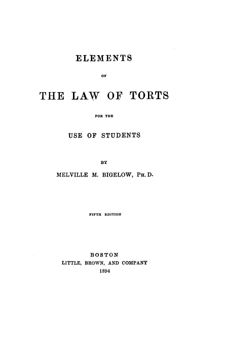 handle is hein.beal/bigelow0001 and id is 1 raw text is: ELEMENTS
OF
THE LAW OF TORTS
FOR THE

USE OF STUDENTS
BY
MELVILLE M. BIGELOW, PH.D.

FIFTH EDITION
BOSTON
LITTLE, BROWN, AND COMPANY
1894


