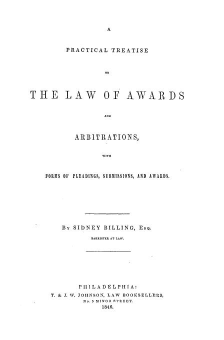 handle is hein.beal/billing0001 and id is 1 raw text is: PRACTICAL TREATISE
oN

THE LAW OF AWARDS
AND
AIt BIT It ATIONS,
WITH
FORSI OF  PLEADINGS, SUBiISSIONS, AND  AWARDS.
By SIDNEY BILLING, EsQ.
BARRISTER AT LAW.

PH I L ADEL PHI A:
T. & J. W. JOHNSON, LAW BOOKSELLERS,
No. 5 MINOI STREET.
1846.


