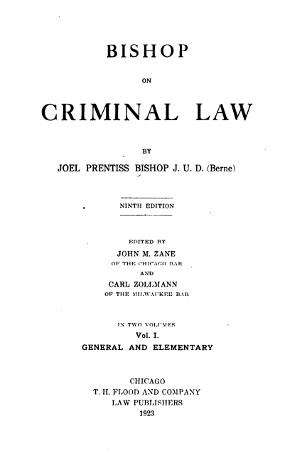 handle is hein.beal/bishopcl0001 and id is 1 raw text is: 





           BISHOP


                 ON




CRIMINAL LAW



                 BY

   JOEL PRENTISS BISHOP J. U. D. (Berne)



             NINTH EDITION



             EDITED BY
             JOHN M. ZANE
             OF THE CHICA(O BAR
                AND
           CARL ZOLLMANN
           OF THE IH.WAUKEE B.\R


      IN TWO VOLUMES
         Vol. I.
GENERAL AND ELEMENTARY



        CHICAGO
  T. H. FLOOD AND COMPANY
     LAW PUBLISHERS
          1923


