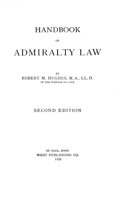 handle is hein.beal/bkadmirl0001 and id is 1 raw text is: 







      HANDBOOK


             OF



ADMIRALTY LAW


          BY
ROBERT M. HUGHES, M.A., LL. D.
      OF THE NORFOLK (VA.) BAR








    SECOND EDITION











       ST. PAUL, MINN.
    WEST PUBLISHING CO.
          1920


