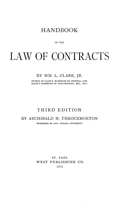 handle is hein.beal/bkawconts0001 and id is 1 raw text is: 







             HANDBOOK


                   OF THE




LAW OF CONTRACTS


      BY  WM. L. CLARK, JR.
    AUTHOR OF CLARK'S HANDBOOK OF CRIMINAL LAW,
    CLARK'S HANDBOOK OF CORPORATIONS, ETC., ETC.







       THIRD   EDITION

BY ARCHIBALD  H. THROCKMORTON
      PROFESSOR OF LAW, INDIANA UNIVERSITY









             ST. PAUL
      WEST  PUBLISHING  CO.
               1914


